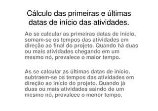 Cálculo das primeiras e últimas
datas de início das atividades.
Ao se calcular as primeiras datas de início,
somam-se os tempos das atividades em
direção ao final do projeto. Quando há duas
ou mais atividades chegando em um
mesmo nó, prevalece o maior tempo.

As se calcular as últimas datas de início,
subtraem-se os tempos das atividades em
direção ao início do projeto. Quando já
duas ou mais atividades saindo de um
mesmo nó, prevalece o menor tempo.
 