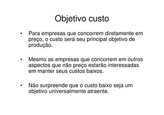 Objetivo custo
•   Para empresas que concorrem diretamente em
    preço, o custo será seu principal objetivo de
    produção.

•   Mesmo as empresas que concorrem em outros
    aspectos que não preço estarão interessadas
    em manter seus custos baixos.

•   Não surpreende que o custo baixo seja um
    objetivo universalmente atraente.
 