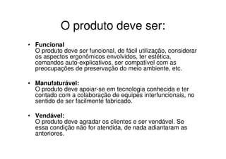 O produto deve ser:
• Funcional
  O produto deve ser funcional, de fácil utilização, considerar
  os aspectos ergonômicos envolvidos, ter estética,
  comandos auto-explicativos, ser compatível com as
  preocupações de preservação do meio ambiente, etc.

• Manufaturável:
  O produto deve apoiar-se em tecnologia conhecida e ter
  contado com a colaboração de equipes interfuncionais, no
  sentido de ser facilmente fabricado.

• Vendável:
  O produto deve agradar os clientes e ser vendável. Se
  essa condição não for atendida, de nada adiantaram as
  anteriores.
 