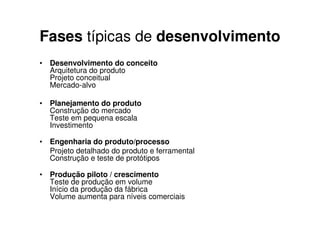 Fases típicas de desenvolvimento
• Desenvolvimento do conceito
  Arquitetura do produto
  Projeto conceitual
  Mercado-alvo

• Planejamento do produto
  Construção do mercado
  Teste em pequena escala
  Investimento

• Engenharia do produto/processo
  Projeto detalhado do produto e ferramental
  Construção e teste de protótipos

• Produção piloto / crescimento
  Teste de produção em volume
  Início da produção da fábrica
  Volume aumenta para níveis comerciais
 