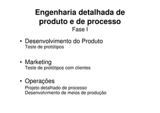 Engenharia detalhada de
      produto e de processo
                       Fase I

• Desenvolvimento do Produto
 Teste de protótipos


• Marketing
 Teste de protótipos com clientes


• Operações
 Projeto detalhado de processo
 Desenvolvimento de meios de produção
 