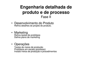Engenharia detalhada de
        produto e de processo
                               Fase II
• Desenvolvimento do Produto
 Refina detalhes do projeto do produto.


• Marketing
 Refina testes de protótipos
 Define plano de marketing


• Operações
 Testes de meios de produção
 Protótipos em escala (processo)
 Instala meios de produção e procedimentos
 