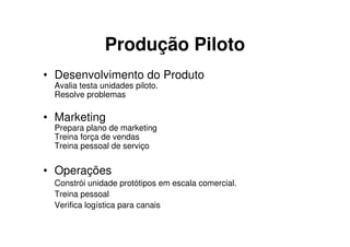 Produção Piloto
• Desenvolvimento do Produto
 Avalia testa unidades piloto.
 Resolve problemas

• Marketing
 Prepara plano de marketing
 Treina força de vendas
 Treina pessoal de serviço


• Operações
 Constrói unidade protótipos em escala comercial.
 Treina pessoal
 Verifica logística para canais
 