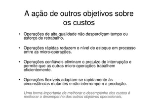 A ação de outros objetivos sobre
             os custos
• Operações de alta qualidade não desperdiçam tempo ou
  esforço de retrabalho.

• Operações rápidas reduzem o nível de estoque em processo
  entre as micro-operações.

• Operações confiáveis eliminam o prejuízo de interrupção e
  permite que as outras micro-operações trabalhem
  eficientemente.

• Operações flexíveis adaptam-se rapidamente às
  circunstâncias mutantes e não interrompem a produção.

  Uma forma importante de melhorar o desempenho dos custos é
  melhorar o desempenho dos outros objetivos operacionais.
 