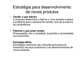 Estratégia para desenvolvimento
         de novos produtos
• Vender o que fabrica
  A empresa desenvolve e fabrica o novo produto e passa
  o problema para o pessoal de vendas, que sai à procura
  de compradores.

• Fabricar o que pode vender
  Preocupação com a variedade, buscando a necessidade
  do consumidor.

• Estratégia Mista
  Estratégias anteriores são utilizados para procurar
  maximizar recursos produtivos e de desenvolvimento de
  novos produtos.
 