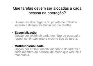 Que tarefas devem ser alocadas a cada
         pessoa na operação?

• Diferentes abordagens do projeto do trabalho
  levarão a diferentes alocações de tarefas.

• Especialização
  Opção por restringir cada membro do pessoal a
  repetir continuamente o mesmo tipo de tarefa.

• Multifuncionalidade
  Opção por atribuir ampla variedade de tarefas a
  cada membro do pessoal de modo que reduza a
  monotonia.
 