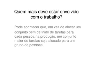 Quem mais deve estar envolvido
      com o trabalho?

Pode acontecer que, em vez de alocar um
conjunto bem definido de tarefas para
cada pessoa na produção, um conjunto
maior de tarefas seja alocado para um
grupo de pessoas.
 