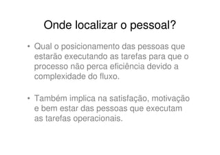 Onde localizar o pessoal?
• Qual o posicionamento das pessoas que
  estarão executando as tarefas para que o
  processo não perca eficiência devido a
  complexidade do fluxo.

• Também implica na satisfação, motivação
  e bem estar das pessoas que executam
  as tarefas operacionais.
 