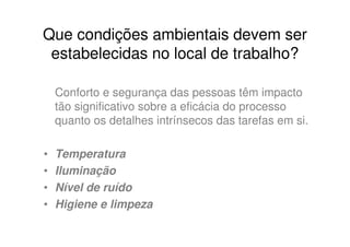 Que condições ambientais devem ser
 estabelecidas no local de trabalho?

    Conforto e segurança das pessoas têm impacto
    tão significativo sobre a eficácia do processo
    quanto os detalhes intrínsecos das tarefas em si.

•   Temperatura
•   Iluminação
•   Nível de ruído
•   Higiene e limpeza
 