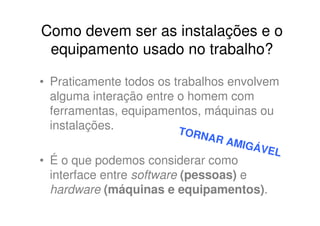 Como devem ser as instalações e o
 equipamento usado no trabalho?

• Praticamente todos os trabalhos envolvem
  alguma interação entre o homem com
  ferramentas, equipamentos, máquinas ou
  instalações.           T
                         ORNA
                                R AM
                                    IGÁV
                                           EL
• É o que podemos considerar como
  interface entre software (pessoas) e
  hardware (máquinas e equipamentos).
 