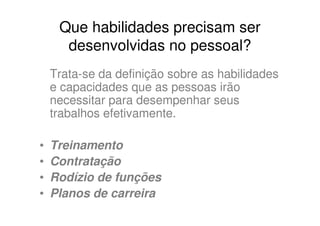 Que habilidades precisam ser
      desenvolvidas no pessoal?
    Trata-se da definição sobre as habilidades
    e capacidades que as pessoas irão
    necessitar para desempenhar seus
    trabalhos efetivamente.

•   Treinamento
•   Contratação
•   Rodízio de funções
•   Planos de carreira
 