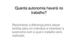Quanta autonomia haverá no
           trabalho?


Reconhecer a diferença entre alocar
tarefas para um indivíduo e incentivar a
autonomia com a qual o trabalho será
realizado.
 
