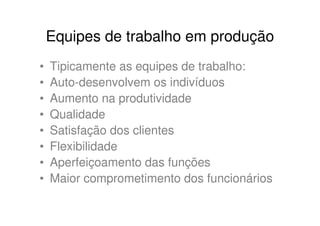 Equipes de trabalho em produção
•   Tipicamente as equipes de trabalho:
•   Auto-desenvolvem os indivíduos
•   Aumento na produtividade
•   Qualidade
•   Satisfação dos clientes
•   Flexibilidade
•   Aperfeiçoamento das funções
•   Maior comprometimento dos funcionários
 