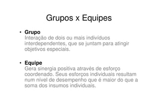 Grupos x Equipes
• Grupo
  Interação de dois ou mais indivíduos
  interdependentes, que se juntam para atingir
  objetivos especiais.

• Equipe
  Gera sinergia positiva através de esforço
  coordenado. Seus esforços individuais resultam
  num nível de desempenho que é maior do que a
  soma dos insumos individuais.
 