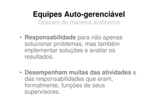 Equipes Auto-gerenciável
      Operam de maneira autônoma

• Responsabilidade para não apenas
  solucionar problemas, mas também
  implementar soluções e avaliar os
  resultados.

• Desempenham muitas das atividades e
  das responsabilidades que eram,
  formalmente, funções de seus
  supervisores.
 
