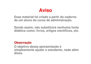 Aviso
Esse material foi criado a partir do caderno
de um aluno do curso de administração.

Sendo assim, não substituirá nenhuma fonte
didática como: livros, artigos científicos, etc.


Observação
O objetivo dessa apresentação é
simplesmente ajudar o estudante, nada além
disso.
 