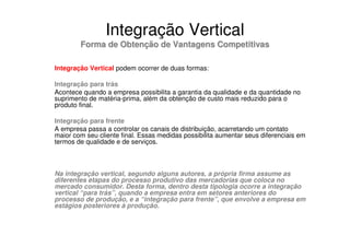 Integração Vertical
        Forma de Obtenção de Vantagens Competitivas

Integração Vertical podem ocorrer de duas formas:

Integração para trás
Acontece quando a empresa possibilita a garantia da qualidade e da quantidade no
suprimento de matéria-prima, além da obtenção de custo mais reduzido para o
produto final.

Integração para frente
A empresa passa a controlar os canais de distribuição, acarretando um contato
maior com seu cliente final. Essas medidas possibilita aumentar seus diferenciais em
termos de qualidade e de serviços.



Na integração vertical, segundo alguns autores, a própria firma assume as
diferentes etapas do processo produtivo das mercadorias que coloca no
mercado consumidor. Desta forma, dentro desta tipologia ocorre a integração
vertical “para trás”, quando a empresa entra em setores anteriores do
processo de produção, e a “integração para frente”, que envolve a empresa em
estágios posteriores à produção.
 