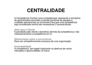 CENTRALIDADE
A Competência Central (core competências) representa a somatória
de aprendizados ocorridos cruzando fronteiras de equipes e
unidades operacionais ou funcionais.Para que uma competência
seja considerada central são necessárias 3 características.

Valor para o Cliente
É percebido pelo cliente o beneficio advindo da competência e não
necessariamente a competência em si.

Diferenciação sobre a concorrência
Deve ser competitivamente exclusiva de uma organização.

Extendabilidade
A competência tem papel importante na abertura de novos
mercados e oportunidades no futuro.
 