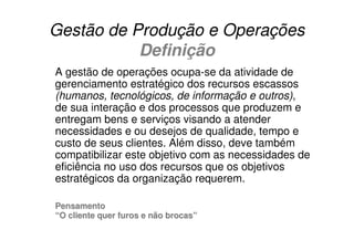 Gestão de Produção e Operações
           Definição
A gestão de operações ocupa-se da atividade de
gerenciamento estratégico dos recursos escassos
(humanos, tecnológicos, de informação e outros),
de sua interação e dos processos que produzem e
entregam bens e serviços visando a atender
necessidades e ou desejos de qualidade, tempo e
custo de seus clientes. Além disso, deve também
compatibilizar este objetivo com as necessidades de
eficiência no uso dos recursos que os objetivos
estratégicos da organização requerem.

Pensamento
“O cliente quer furos e não brocas”
 