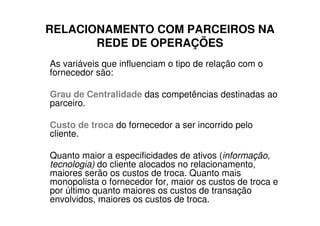 RELACIONAMENTO COM PARCEIROS NA
       REDE DE OPERAÇÕES
As variáveis que influenciam o tipo de relação com o
fornecedor são:

Grau de Centralidade das competências destinadas ao
parceiro.

Custo de troca do fornecedor a ser incorrido pelo
cliente.

Quanto maior a especificidades de ativos (informação,
tecnologia) do cliente alocados no relacionamento,
maiores serão os custos de troca. Quanto mais
monopolista o fornecedor for, maior os custos de troca e
por último quanto maiores os custos de transação
envolvidos, maiores os custos de troca.
 