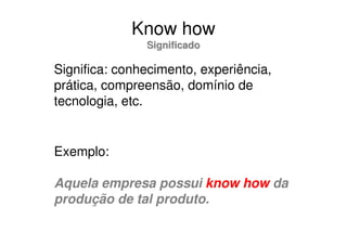Know how
               Significado

Significa: conhecimento, experiência,
prática, compreensão, domínio de
tecnologia, etc.


Exemplo:

Aquela empresa possui know how da
produção de tal produto.
 
