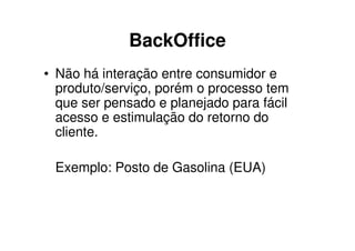 BackOffice
• Não há interação entre consumidor e
  produto/serviço, porém o processo tem
  que ser pensado e planejado para fácil
  acesso e estimulação do retorno do
  cliente.

 Exemplo: Posto de Gasolina (EUA)
 