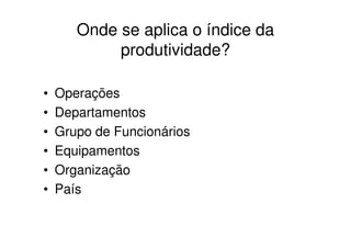Onde se aplica o índice da
            produtividade?

•   Operações
•   Departamentos
•   Grupo de Funcionários
•   Equipamentos
•   Organização
•   País
 