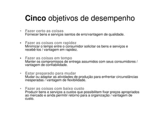 Cinco objetivos de desempenho
• Fazer certo as coisas
    Fornecer bens e serviços isentos de erro/vantagem de qualidade.

•   Fazer as coisas com rapidez
    Minimizar o tempo entre o consumidor solicitar os bens e serviços e
    recebê-los / vantagem em rapidez.

•   Fazer as coisas em tempo
    Manter os compromissos de entrega assumidos com seus consumidores /
    vantagem de confiabilidade.

• Estar preparado para mudar
    Mudar ou adaptar as atividades de produção para enfrentar circunstâncias
    inesperadas / vantagem de flexibilidade.

• Fazer as coisas com baixo custo
    Produzir bens e serviços a custos que possibilitem fixar preços apropriados
    ao mercado e ainda permitir retorno para a organização / vantagem de
    custo.
 