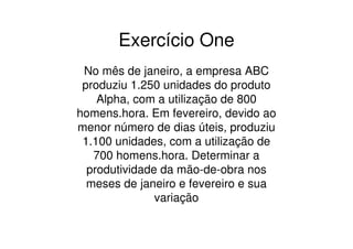 Exercício One
 No mês de janeiro, a empresa ABC
 produziu 1.250 unidades do produto
    Alpha, com a utilização de 800
homens.hora. Em fevereiro, devido ao
menor número de dias úteis, produziu
 1.100 unidades, com a utilização de
   700 homens.hora. Determinar a
  produtividade da mão-de-obra nos
  meses de janeiro e fevereiro e sua
               variação
 