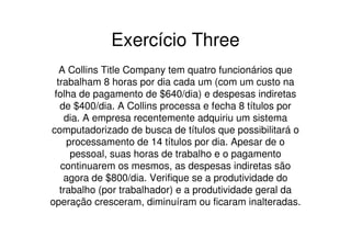 Exercício Three
   A Collins Title Company tem quatro funcionários que
  trabalham 8 horas por dia cada um (com um custo na
 folha de pagamento de $640/dia) e despesas indiretas
   de $400/dia. A Collins processa e fecha 8 títulos por
    dia. A empresa recentemente adquiriu um sistema
computadorizado de busca de títulos que possibilitará o
     processamento de 14 títulos por dia. Apesar de o
      pessoal, suas horas de trabalho e o pagamento
   continuarem os mesmos, as despesas indiretas são
    agora de $800/dia. Verifique se a produtividade do
   trabalho (por trabalhador) e a produtividade geral da
operação cresceram, diminuíram ou ficaram inalteradas.
 