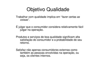 Objetivo Qualidade
Trabalhar com qualidade implica em “fazer certas as
   coisas”.

É julgar que o consumidor considera relativamente fácil
    julgar na operação.

Produtos e serviços de boa qualidade significam alta
   satisfação do consumidor e a probabilidade de seu
   retorno.

Satisfaz não apenas consumidores externas como
   também as pessoas envolvidas na operação, ou
   seja, os clientes internos.
 