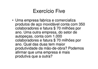 Exercício Five
• Uma empresa fabrica e comercializa
  produtos de aço inoxidável conta com 350
  colaboradores e fatura $ 70 milhões por
  ano. Uma outra empresa, do setor de
  autopeças, conta com 1.000
  colaboradores e fatura $ 70 milhões por
  ano. Qual das duas tem maior
  produtividade da mão-de-obra? Podemos
  afirmar que uma empresa é mais
  produtiva que a outra?
 