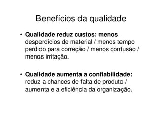 Benefícios da qualidade
• Qualidade reduz custos: menos
  desperdícios de material / menos tempo
  perdido para correção / menos confusão /
  menos irritação.

• Qualidade aumenta a confiabilidade:
  reduz a chances de falta de produto /
  aumenta e a eficiência da organização.
 