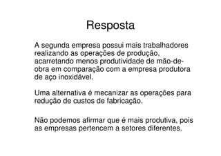 Resposta
A segunda empresa possui mais trabalhadores
realizando as operações de produção,
acarretando menos produtividade de mão-de-
obra em comparação com a empresa produtora
de aço inoxidável.

Uma alternativa é mecanizar as operações para
redução de custos de fabricação.

Não podemos afirmar que é mais produtiva, pois
as empresas pertencem a setores diferentes.
 