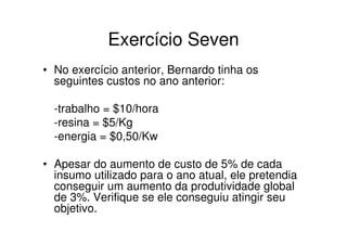 Exercício Seven
• No exercício anterior, Bernardo tinha os
  seguintes custos no ano anterior:

  -trabalho = $10/hora
  -resina = $5/Kg
  -energia = $0,50/Kw

• Apesar do aumento de custo de 5% de cada
  insumo utilizado para o ano atual, ele pretendia
  conseguir um aumento da produtividade global
  de 3%. Verifique se ele conseguiu atingir seu
  objetivo.
 