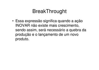 BreakThrought
• Essa expressão significa quando a ação
  INOVAR não existe mais crescimento,
  sendo assim, será necessário a quebra da
  produção e o lançamento de um novo
  produto.
 