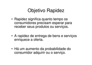 Objetivo Rapidez
• Rapidez significa quanto tempo os
  consumidores precisam esperar para
  receber seus produtos ou serviços.

• A rapidez de entrega de bens e serviços
  enriquece a oferta.

• Há um aumento da probabilidade do
  consumidor adquirir ou o serviço.
 