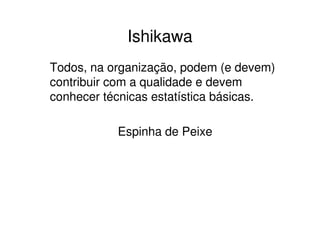 Ishikawa
Todos, na organização, podem (e devem)
contribuir com a qualidade e devem
conhecer técnicas estatística básicas.

           Espinha de Peixe
 