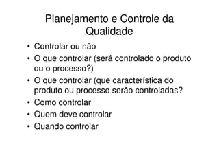 Planejamento e Controle da
            Qualidade
• Controlar ou não
• O que controlar (será controlado o produto
  ou o processo?)
• O que controlar (que característica do
  produto ou processo serão controladas?
• Como controlar
• Quem deve controlar
• Quando controlar
 