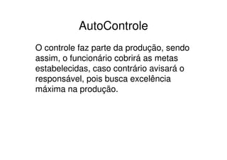 AutoControle
O controle faz parte da produção, sendo
assim, o funcionário cobrirá as metas
estabelecidas, caso contrário avisará o
responsável, pois busca excelência
máxima na produção.
 