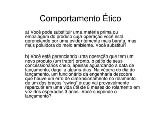 Comportamento Ético
a) Você pode substituir uma matéria prima ou
embalagem do produto cuja operação você está
gerenciando por uma evidentemente mais barata, mas
mais poluidora do meio ambiente. Você substitui?

b) Você está gerenciando uma operação que tem um
novo produto (um trator) pronto, o pátio de seus
concessionários cheio, apenas aguardando a data de
lançamento, daqui a alguns dias. Na vépera do dia do
lançamento, um funcionário da engenharia descobre
que houve um erro de dimensionamento no rolamento
de um dos braços “swing” e que vai provavelmente
repercutir em uma vida útil de 8 meses do rolamento em
vez dos esperados 3 anos. Você suspende o
lançamento?
 