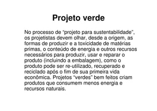 Projeto verde
No processo de “projeto para sustentabilidade”,
os projetistas devem olhar, desde a origem, as
formas de produzir e a toxicidade de matérias
primas, o conteúdo de energia e outros recursos
necessários para produzir, usar e reparar o
produto (incluindo a embalagem), como o
produto pode ser re-utilizado, recuperado e
reciclado após o fim de sua primeira vida
econômica. Projetos “verdes” bem feitos criam
produtos que consumem menos energia e
recursos naturais.
 