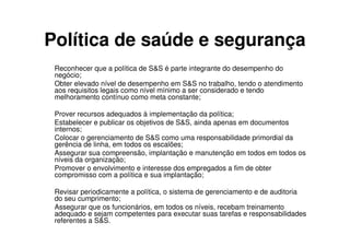 Política de saúde e segurança
 Reconhecer que a política de S&S é parte integrante do desempenho do
 negócio;
 Obter elevado nível de desempenho em S&S no trabalho, tendo o atendimento
 aos requisitos legais como nível mínimo a ser considerado e tendo
 melhoramento contínuo como meta constante;

 Prover recursos adequados à implementação da política;
 Estabelecer e publicar os objetivos de S&S, ainda apenas em documentos
 internos;
 Colocar o gerenciamento de S&S como uma responsabilidade primordial da
 gerência de linha, em todos os escalões;
 Assegurar sua compreensão, implantação e manutenção em todos em todos os
 níveis da organização;
 Promover o envolvimento e interesse dos empregados a fim de obter
 compromisso com a política e sua implantação;

 Revisar periodicamente a política, o sistema de gerenciamento e de auditoria
 do seu cumprimento;
 Assegurar que os funcionários, em todos os níveis, recebam treinamento
 adequado e sejam competentes para executar suas tarefas e responsabilidades
 referentes a S&S.
 