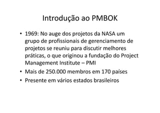 Introdução ao PMBOK
• 1969: No auge dos projetos da NASA um
grupo de profissionais de gerenciamento de
projetos se reuniu para discutir melhores
práticas, o que originou a fundação do Project
Management Institute – PMI
• Mais de 250.000 membros em 170 países
• Presente em vários estados brasileiros
 