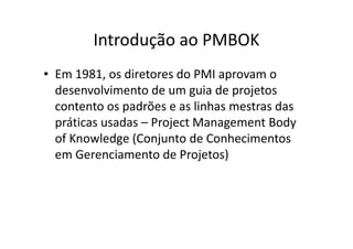 Introdução ao PMBOK
• Em 1981, os diretores do PMI aprovam o
desenvolvimento de um guia de projetos
contento os padrões e as linhas mestras das
práticas usadas – Project Management Body
of Knowledge (Conjunto de Conhecimentos
em Gerenciamento de Projetos)
 