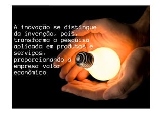 A inovação se distingueA inovação se distingueA inovação se distingueA inovação se distingue
da invenção, pois,da invenção, pois,da invenção, pois,da invenção, pois,
transforma a pesquisatransforma a pesquisatransforma a pesquisatransforma a pesquisa
aplicada em produtos eaplicada em produtos eaplicada em produtos eaplicada em produtos e
serviços,serviços,serviços,serviços,
proporcionando aproporcionando aproporcionando aproporcionando a
empresa valorempresa valorempresa valorempresa valor
econômico.econômico.econômico.econômico.
 