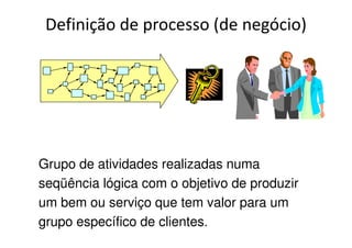 Definição de processo (de negócio)
Grupo de atividades realizadas numa
seqüência lógica com o objetivo de produzir
um bem ou serviço que tem valor para um
grupo específico de clientes.
 