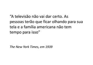 “A televisão não vai dar certo. As
pessoas terão que ficar olhando para sua
tela e a família americana não tem
tempo para isso”
The New York Times, em 1939
 