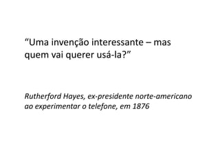 “Uma invenção interessante – mas
quem vai querer usá-la?”
Rutherford Hayes, ex-presidente norte-americano
ao experimentar o telefone, em 1876
 