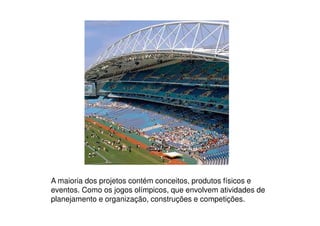 A maioria dos projetos contém conceitos, produtos físicos e
eventos. Como os jogos olímpicos, que envolvem atividades de
planejamento e organização, construções e competições.
 